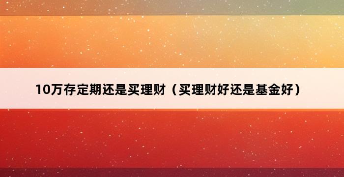 10万存定期还是买理财（买理财好还是基金好） 