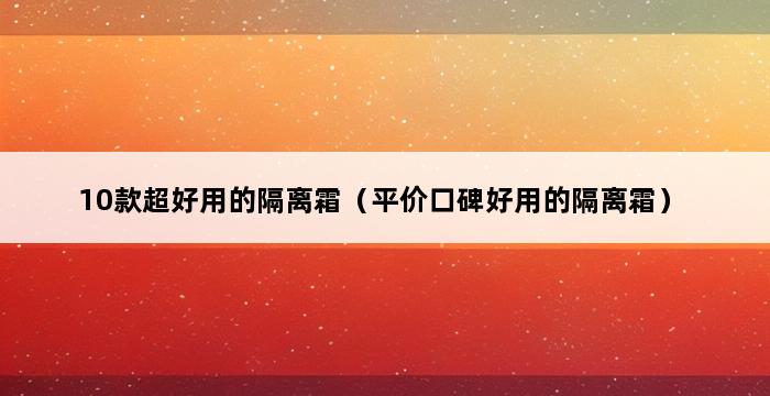 10款超好用的隔离霜（平价口碑好用的隔离霜） 