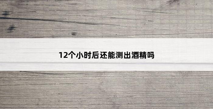 12个小时后还能测出酒精吗 