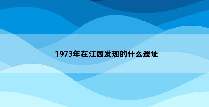 1973年在江西发现的什么遗址 