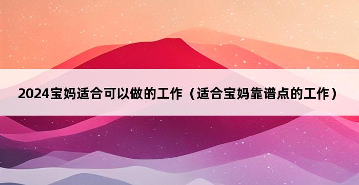 2024宝妈适合可以做的工作（适合宝妈靠谱点的工作） 