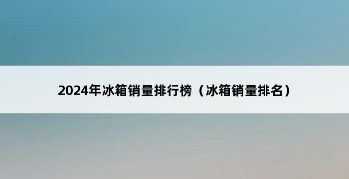 2024年冰箱销量排行榜（冰箱销量排名） 