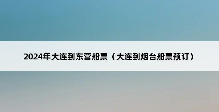 2024年大连到东营船票（大连到烟台船票预订） 