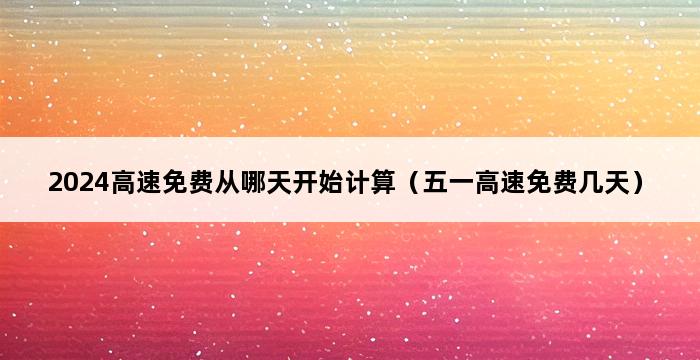 2024高速免费从哪天开始计算（五一高速免费几天） 