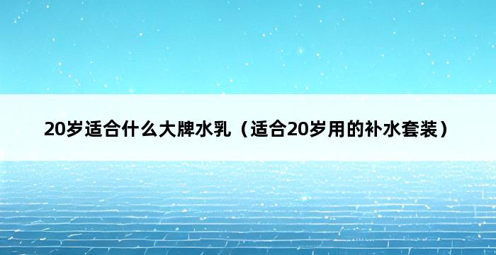 20岁适合什么大牌水乳（适合20岁用的补水套装） 