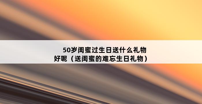 50岁闺蜜过生日送什么礼物好呢（送闺蜜的难忘生日礼物） 