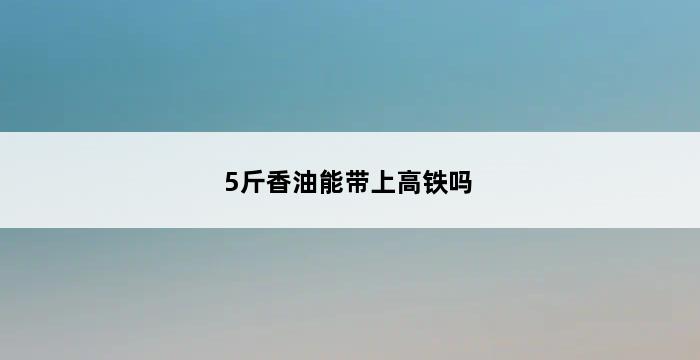 5斤香油能带上高铁吗 