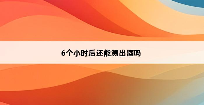 6个小时后还能测出酒吗 