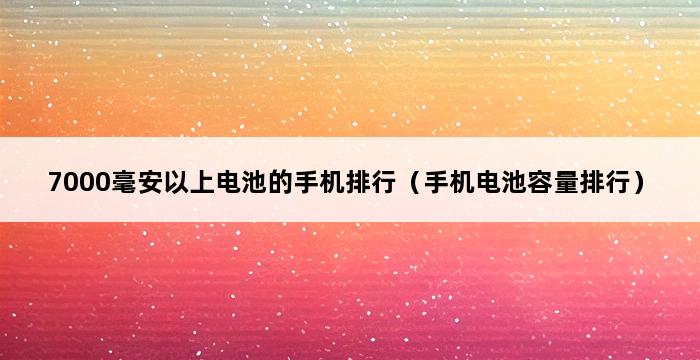 7000毫安以上电池的手机排行（手机电池容量排行） 