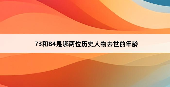 73和84是哪两位历史人物去世的年龄 