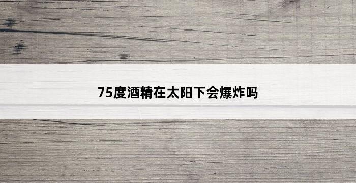 75度酒精在太阳下会爆炸吗 