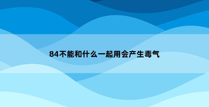 84不能和什么一起用会产生毒气 