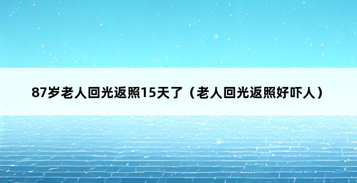 87岁老人回光返照15天了（老人回光返照好吓人） 