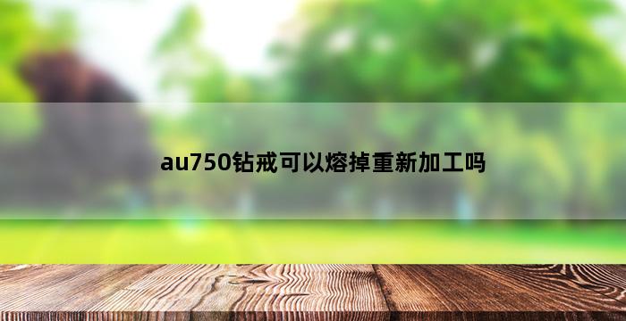 au750钻戒可以熔掉重新加工吗 