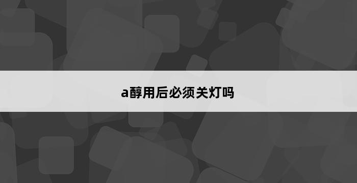 a醇用后必须关灯吗 