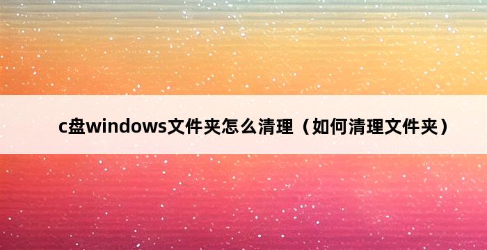 c盘windows文件夹怎么清理（如何清理文件夹） 