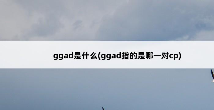 ggad是什么(ggad指的是哪一对cp) 