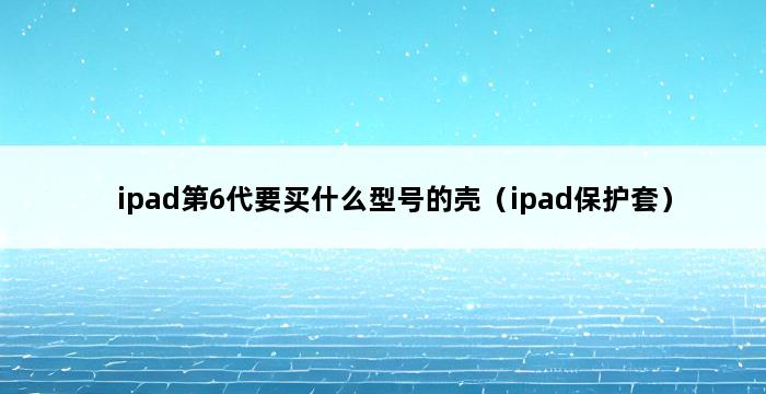 ipad第6代要买什么型号的壳（ipad保护套） 