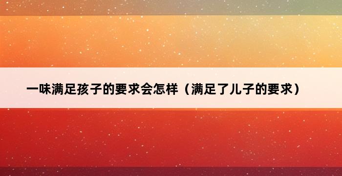 一味满足孩子的要求会怎样（满足了儿子的要求） 