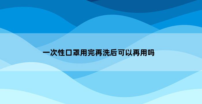 一次性口罩用完再洗后可以再用吗 