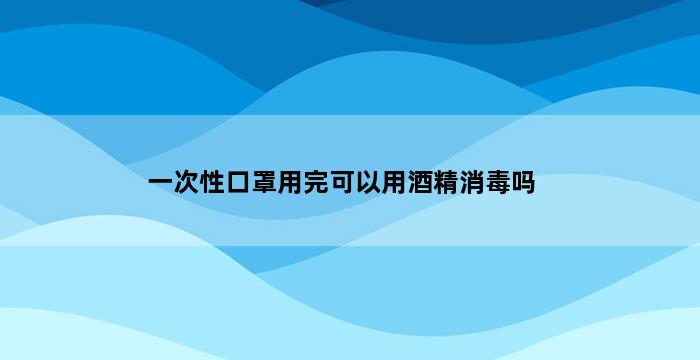 一次性口罩用完可以用酒精消毒吗 