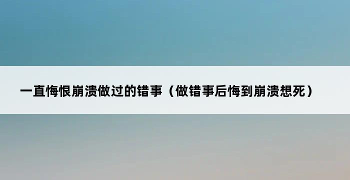 一直悔恨崩溃做过的错事（做错事后悔到崩溃想死） 