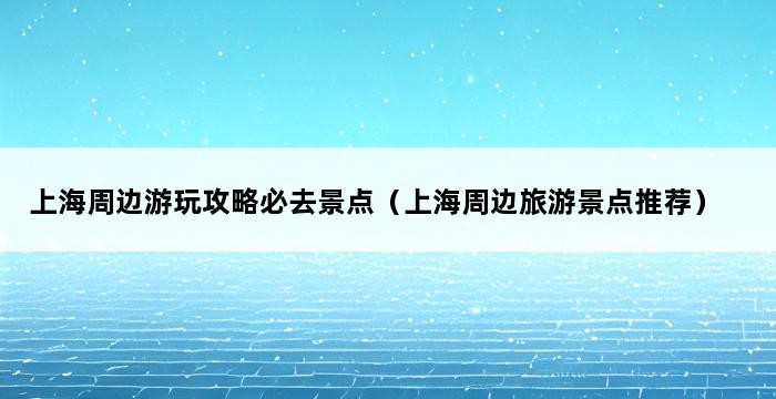 上海周边游玩攻略必去景点（上海周边旅游景点推荐） 