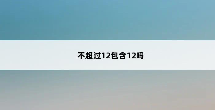 不超过12包含12吗 