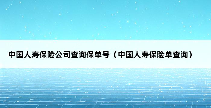 中国人寿保险公司查询保单号（中国人寿保险单查询） 