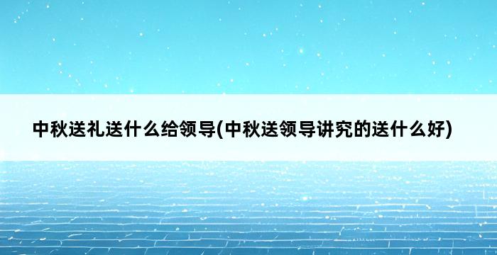 中秋送礼送什么给领导(中秋送领导讲究的送什么好) 