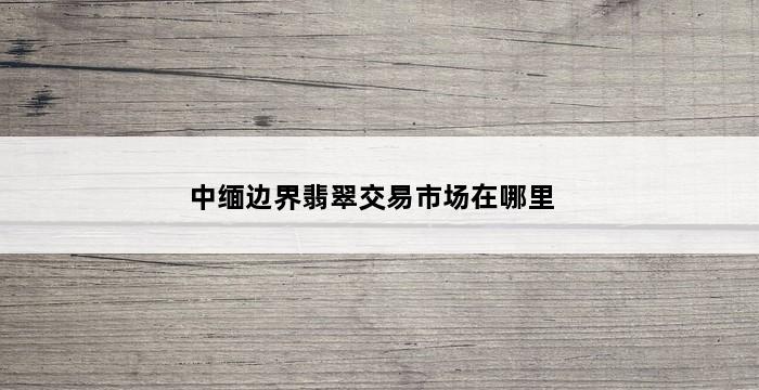 中缅边界翡翠交易市场在哪里 