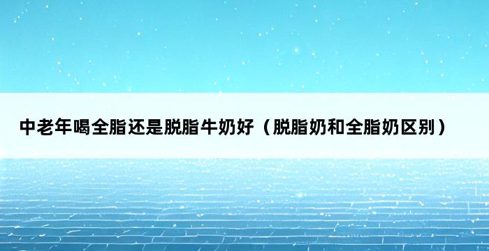 中老年喝全脂还是脱脂牛奶好（脱脂奶和全脂奶区别） 