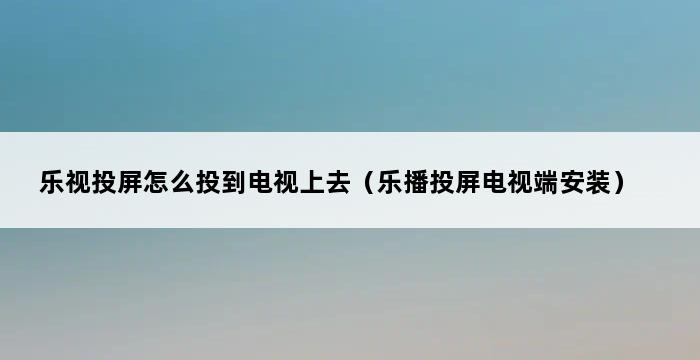 乐视投屏怎么投到电视上去（乐播投屏电视端安装） 