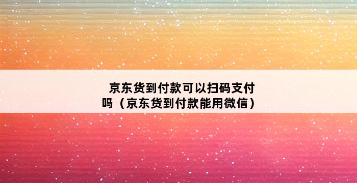 京东货到付款可以扫码支付吗（京东货到付款能用微信） 