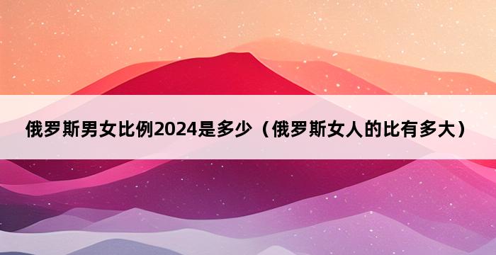 俄罗斯男女比例2024是多少（俄罗斯女人的比有多大） 