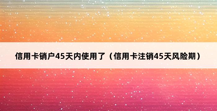 信用卡销户45天内使用了（信用卡注销45天风险期） 