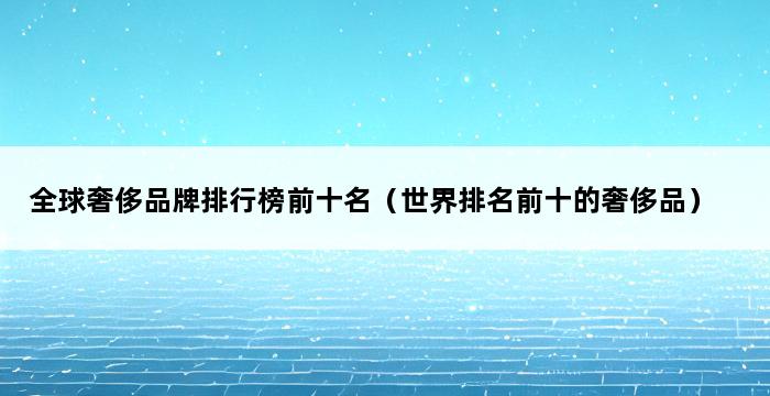 全球奢侈品牌排行榜前十名（世界排名前十的奢侈品） 