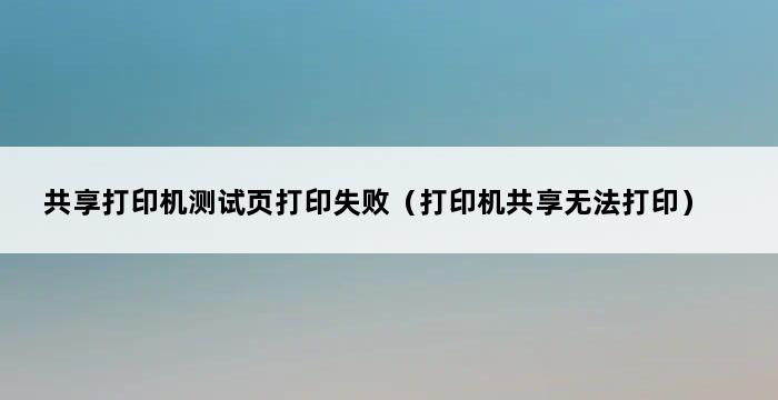 共享打印机测试页打印失败（打印机共享无法打印） 