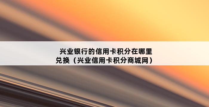 兴业银行的信用卡积分在哪里兑换（兴业信用卡积分商城网） 