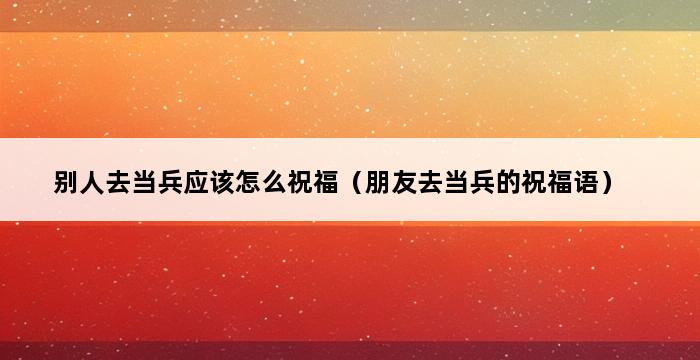 别人去当兵应该怎么祝福（朋友去当兵的祝福语） 