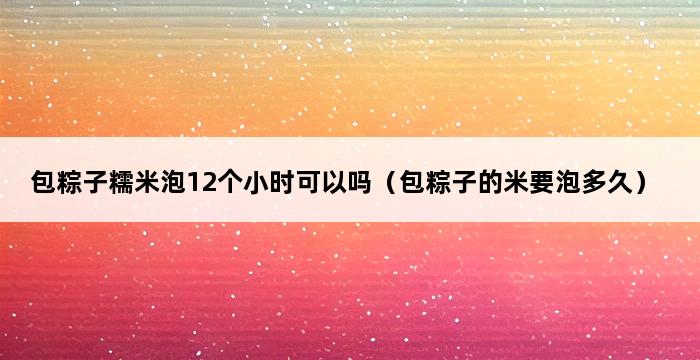 包粽子糯米泡12个小时可以吗（包粽子的米要泡多久） 