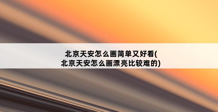 北京天安怎么画简单又好看(北京天安怎么画漂亮比较难的) 