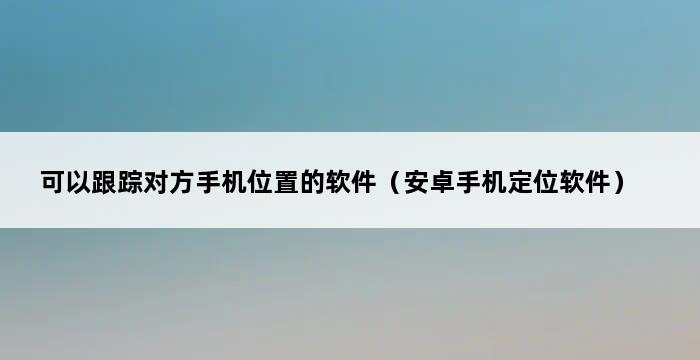 可以跟踪对方手机位置的软件（安卓手机定位软件） 