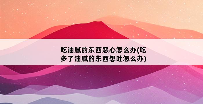 吃油腻的东西恶心怎么办(吃多了油腻的东西想吐怎么办) 