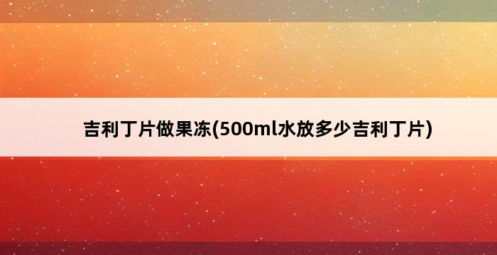 吉利丁片做果冻(500ml水放多少吉利丁片) 