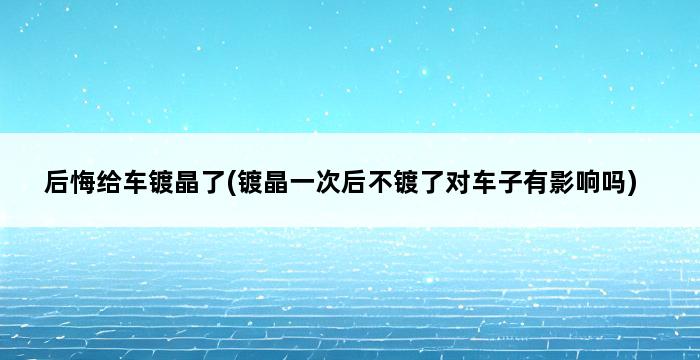 后悔给车镀晶了(镀晶一次后不镀了对车子有影响吗) 