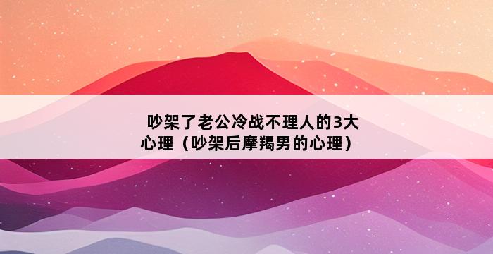 吵架了老公冷战不理人的3大心理（吵架后摩羯男的心理） 