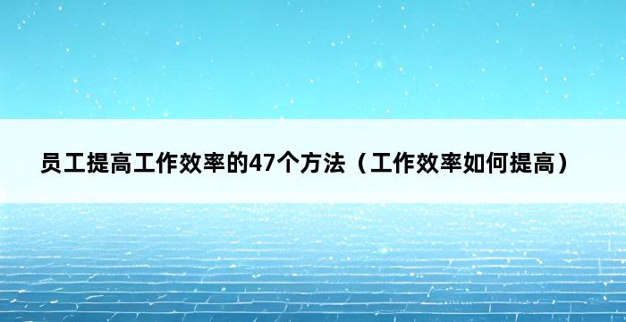 员工提高工作效率的47个方法（工作效率如何提高） 