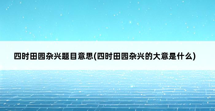 四时田园杂兴题目意思(四时田园杂兴的大意是什么) 