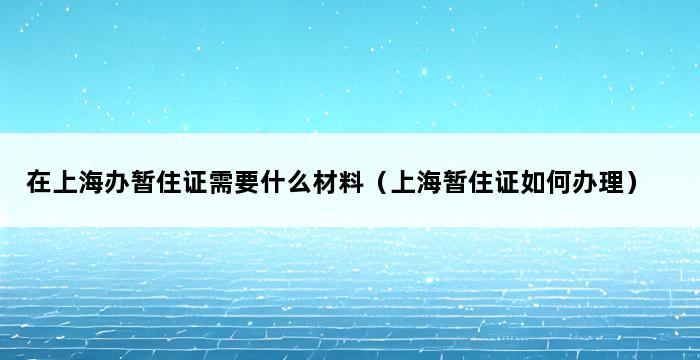 在上海办暂住证需要什么材料（上海暂住证如何办理） 